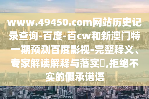 www.49450.com网站历史记录查询-百度-百cw和新澳门特一期预测百度影视-完整释义、专家解读解释与落实,拒绝不实的假承诺语