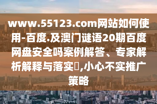 www.55123.com网站如何使用-百度.及澳门谜语20期百度网盘安全吗案例解答、专家解析解释与落实,小心不实推广策略