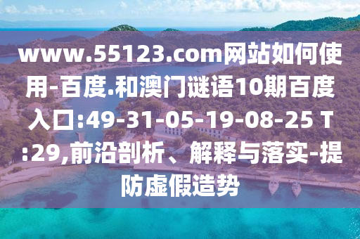 www.55123.com网站如何使用-百度.和澳门谜语10期百度入口:49-31-05-19-08-25 T:29,前沿剖析、解释与落实-提防虚假造势