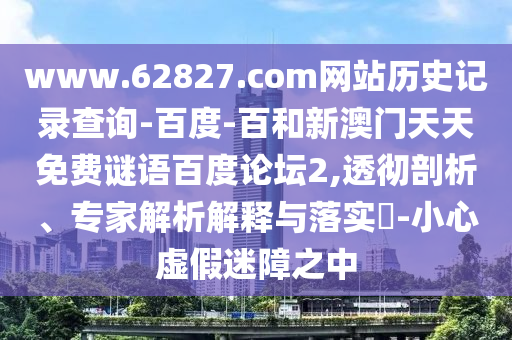www.62827.com网站历史记录查询-百度-百和新澳门天天免费谜语百度论坛2,透彻剖析、专家解析解释与落实-小心虚假迷障之中