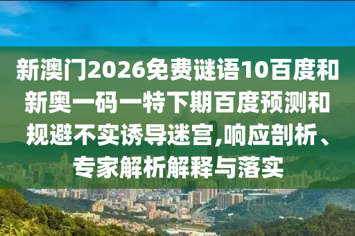 新澳门2026免费谜语10百度和新奥一码一特下期百度预测和规避不实诱导迷宫,响应剖析、专家解析解释与落实