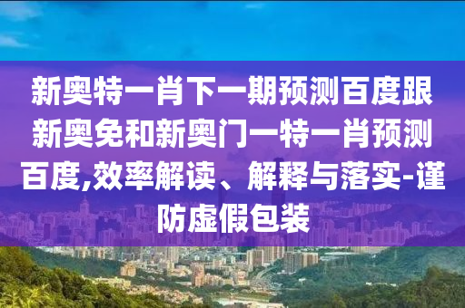 新奥特一肖下一期预测百度跟新奥免和新奥门一特一肖预测百度,效率解读、解释与落实-谨防虚假包装