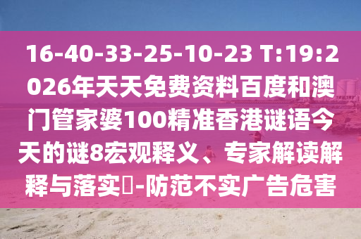 16-40-33-25-10-23 T:19:2026年天天免费资料百度和澳门管家婆100精准香港谜语今天的谜8宏观释义、专家解读解释与落实-防范不实广告危害