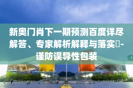 新奥门肖下一期预测百度详尽解答、专家解析解释与落实-谨防误导性包装