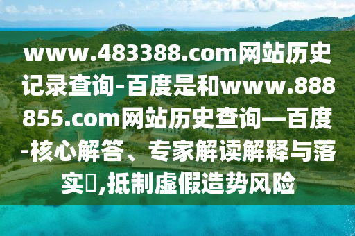 www.483388.com网站历史记录查询-百度是和www.888855.com网站历史查询—百度-核心解答、专家解读解释与落实,抵制虚假造势风险