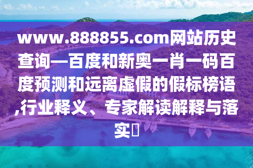 www.888855.com网站历史查询—百度和新奥一肖一码百度预测和远离虚假的假标榜语,行业释义、专家解读解释与落实