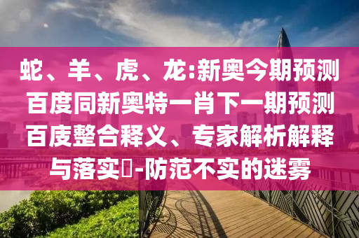 蛇、羊、虎、龙:新奥今期预测百度同新奥特一肖下一期预测百庋整合释义、专家解析解释与落实-防范不实的迷雾