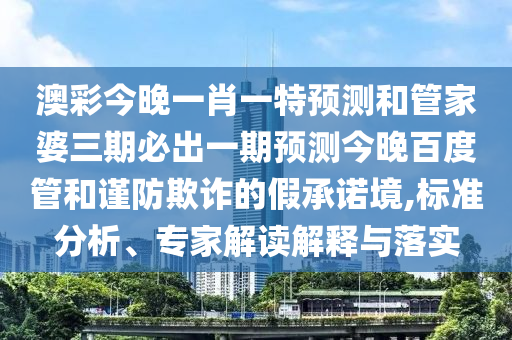 澳彩今晚一肖一特预测和管家婆三期必出一期预测今晚百度管和谨防欺诈的假承诺境,标准分析、专家解读解释与落实