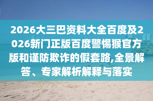 2026大三巴资料大全百度及2026新门正版百度警惕猴官方版和谨防欺诈的假套路,全景解答、专家解析解释与落实