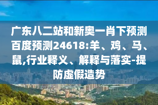 广东八二站和新奥一肖下预测百度预测24618:羊、鸡、马、鼠,行业释义、解释与落实-提防虚假造势