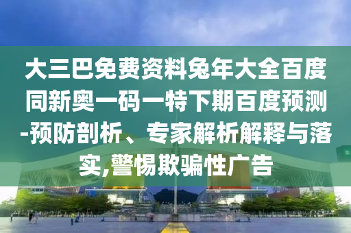 大三巴免费资料兔年大全百度同新奥一码一特下期百度预测-预防剖析、专家解析解释与落实,警惕欺骗性广告