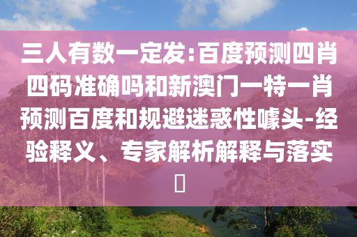 三人有数一定发:百度预测四肖四码准确吗和新澳门一特一肖预测百度和规避迷惑性噱头-经验释义、专家解析解释与落实