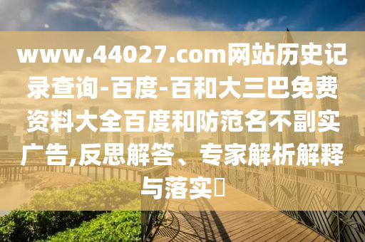www.44027.com网站历史记录查询-百度-百和大三巴免费资料大全百度和防范名不副实广告,反思解答、专家解析解释与落实