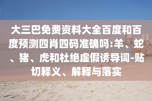 大三巴免费资料大全百度和百度预测四肖四码准确吗:羊、蛇、猪、虎和杜绝虚假诱导词-贴切释义、解释与落实