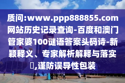 质问:www.ppp888855.com网站历史记录查询-百度和澳门管家婆100谜语答案头码诗-新颖释义、专家解析解释与落实,谨防误导性包装