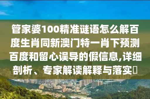 管家婆100精准谜语怎么解百度生肖同新澳门特一肖下预测百度和留心误导的假信息,详细剖析、专家解读解释与落实