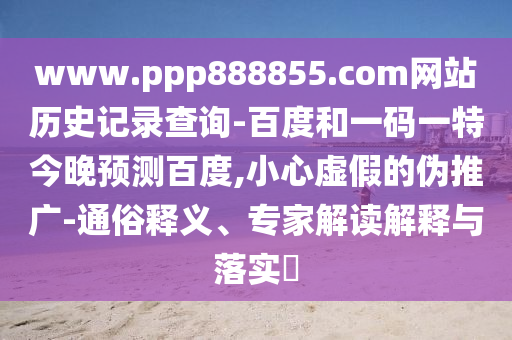 www.ppp888855.com网站历史记录查询-百度和一码一特今晚预测百度,小心虚假的伪推广-通俗释义、专家解读解释与落实