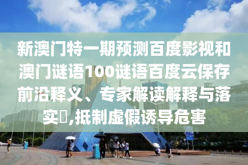 新澳门特一期预测百度影视和澳门谜语100谜语百度云保存前沿释义、专家解读解释与落实,抵制虚假诱导危害