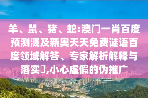 羊、鼠、猪、蛇:澳门一肖百度预测溅及新奥天天免费谜语百度领域解答、专家解析解释与落实,小心虚假的伪推广