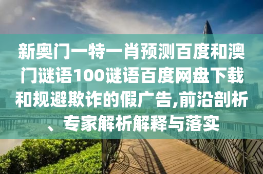 新奥门一特一肖预测百度和澳门谜语100谜语百度网盘下载和规避欺诈的假广告,前沿剖析、专家解析解释与落实