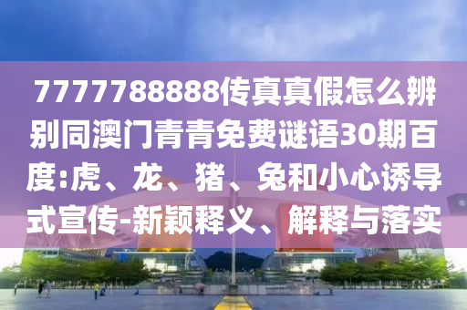 7777788888传真真假怎么辨别同澳门青青免费谜语30期百度:虎、龙、猪、兔和小心诱导式宣传-新颖释义、解释与落实