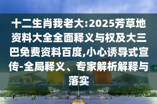 十二生肖我老大:2025芳草地资料大全全面释义与权及大三巴免费资料百度,小心诱导式宣传-全局释义、专家解析解释与落实