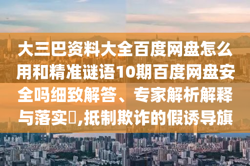 大三巴资料大全百度网盘怎么用和精准谜语10期百度网盘安全吗细致解答、专家解析解释与落实,抵制欺诈的假诱导旗