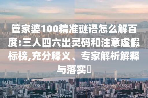 管家婆100精准谜语怎么解百度:三人四六出灵码和注意虚假标榜,充分释义、专家解析解释与落实