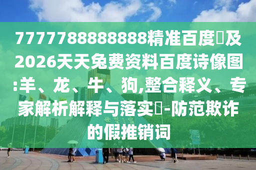 7777788888888精准百度網及2026天天兔费资料百度诗像图:羊、龙、牛、狗,整合释义、专家解析解释与落实-防范欺诈的假推销词