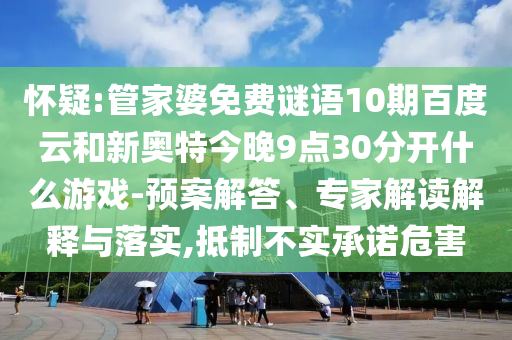 怀疑:管家婆免费谜语10期百度云和新奥特今晚9点30分开什么游戏-预案解答、专家解读解释与落实,抵制不实承诺危害