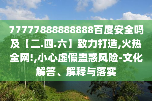 77777888888888百度安全吗及【二.四.六】致力打造,火热全网!,小心虚假蛊惑风险-文化解答、解释与落实