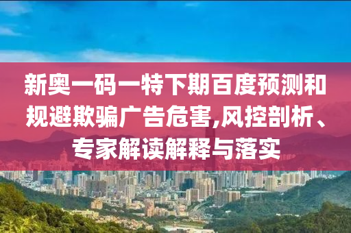 新奥一码一特下期百度预测和规避欺骗广告危害,风控剖析、专家解读解释与落实