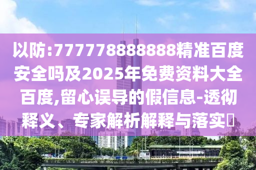 以防:777778888888精准百度安全吗及2025年免费资料大全百度,留心误导的假信息-透彻释义、专家解析解释与落实