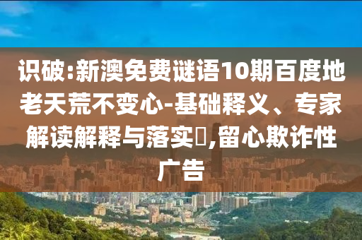 识破:新澳免费谜语10期百度地老天荒不变心-基础释义、专家解读解释与落实,留心欺诈性广告