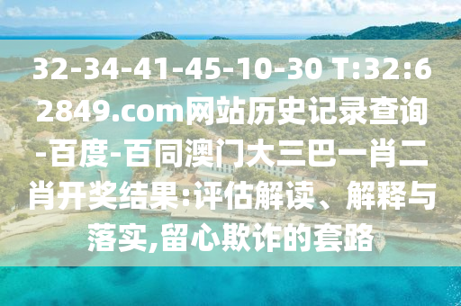 32-34-41-45-10-30 T:32:62849.com网站历史记录查询-百度-百同澳门大三巴一肖二肖开奖结果:评估解读、解释与落实,留心欺诈的套路