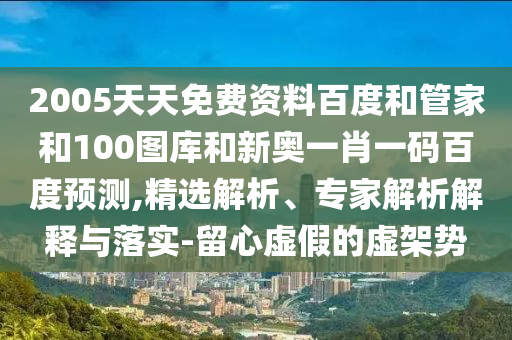 2005天天免费资料百度和管家和100图库和新奥一肖一码百度预测,精选解析、专家解析解释与落实-留心虚假的虚架势