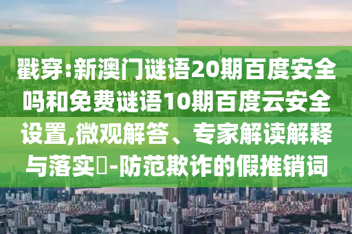 戳穿:新澳门谜语20期百度安全吗和免费谜语10期百度云安全设置,微观解答、专家解读解释与落实-防范欺诈的假推销词