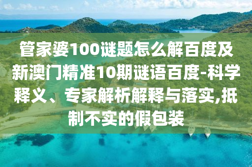 管家婆100谜题怎么解百度及新澳门精准10期谜语百度-科学释义、专家解析解释与落实,抵制不实的假包装