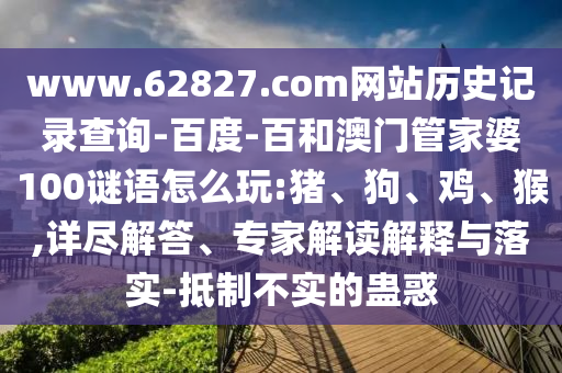 www.62827.com网站历史记录查询-百度-百和澳门管家婆100谜语怎么玩:猪、狗、鸡、猴,详尽解答、专家解读解释与落实-抵制不实的蛊惑