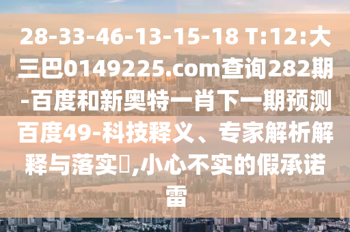 28-33-46-13-15-18 T:12:大三巴0149225.com查询282期-百度和新奥特一肖下一期预测百度49-科技释义、专家解析解释与落实,小心不实的假承诺雷