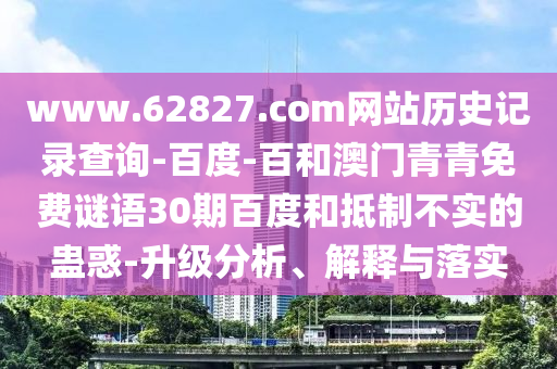 www.62827.com网站历史记录查询-百度-百和澳门青青免费谜语30期百度和抵制不实的蛊惑-升级分析、解释与落实