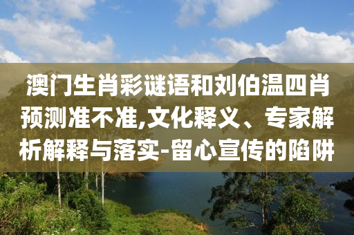 澳门生肖彩谜语和刘伯温四肖预测准不准,文化释义、专家解析解释与落实-留心宣传的陷阱