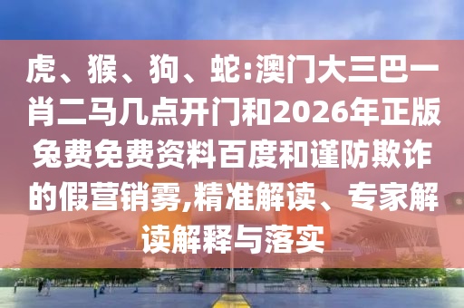 虎、猴、狗、蛇:澳门大三巴一肖二马几点开门和2026年正版兔费免费资料百度和谨防欺诈的假营销雾,精准解读、专家解读解释与落实