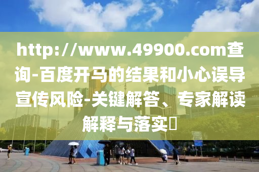 http://www.49900.com查询-百度开马的结果和小心误导宣传风险-关键解答、专家解读解释与落实