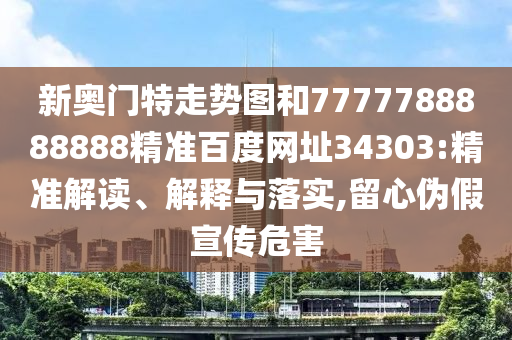 新奥门特走势图和7777788888888精准百度网址34303:精准解读、解释与落实,留心伪假宣传危害