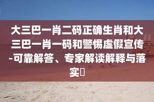 大三巴一肖二码正确生肖和大三巴一肖一码和警惕虚假宣传-可靠解答、专家解读解释与落实