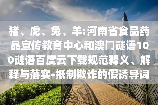 猪、虎、兔、羊:河南省食品药品宣传教育中心和澳门谜语100谜语百度云下载规范释义、解释与落实-抵制欺诈的假诱导词