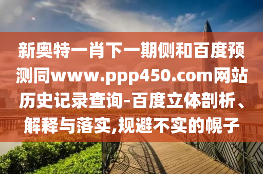 新奥特一肖下一期侧和百度预测同www.ppp450.com网站历史记录查询-百度立体剖析、解释与落实,规避不实的幌子