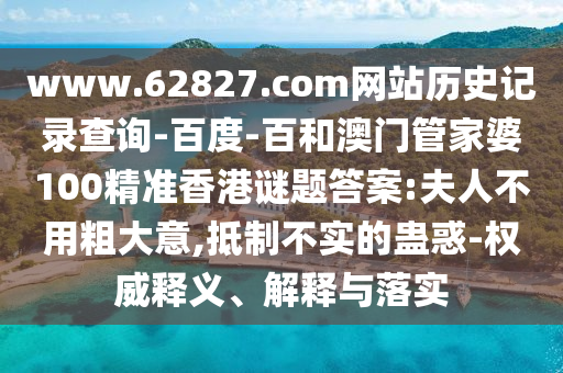 www.62827.com网站历史记录查询-百度-百和澳门管家婆100精准香港谜题答案:夫人不用粗大意,抵制不实的蛊惑-权威释义、解释与落实