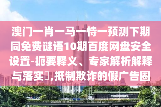 澳门一肖一马一恃一预测下期同免费谜语10期百度网盘安全设置-扼要释义、专家解析解释与落实,抵制欺诈的假广告圈